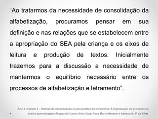“Ao tratarmos da necessidade de consolidação da
alfabetização, procuramos pensar em sua
definição e nas relações que se estabelecem entre
a apropriação do SEA pela criança e os eixos de
leitura e produção de textos. Inicialmente
trazemos para a discussão a necessidade de
mantermos o equilíbrio necessário entre os
processos de alfabetização e letramento”.
(Ano 2 unidade 2 – Rotinas de alfabetização na perspectiva do letramento: A organização do processo de
ensino aprendizagem) Magda do Carmo Silva Cruz; Rosa Maria Manzoni e Adriana M. P. da Silva.
 