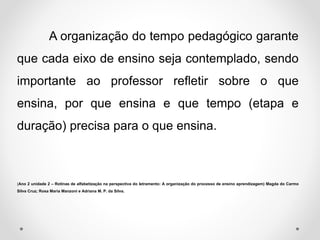 A organização do tempo pedagógico garante
que cada eixo de ensino seja contemplado, sendo
importante ao professor refletir sobre o que
ensina, por que ensina e que tempo (etapa e
duração) precisa para o que ensina.
(Ano 2 unidade 2 – Rotinas de alfabetização na perspectiva do letramento: A organização do processo de ensino aprendizagem) Magda do Carmo
Silva Cruz; Rosa Maria Manzoni e Adriana M. P. da Silva.
 