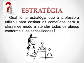 4. Qual foi a estratégia que a professora
utilizou para ensinar os conteúdos para a
classe de modo a atender todos os alunos
conforme suas necessidades?
 