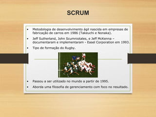 SCRUM
• Metodologia de desenvolvimento ágil nascida em empresas de
fabricação de carros em 1986 (Takeuchi e Nonaka).
• Jeff Sutherland, John Scumniotales, e Jeff McKenna –
documentaram e implementaram - Easel Corporation em 1993.
• Tipo de formação do Rugby.
• Passou a ser utilizado no mundo a partir de 1995.
• Aborda uma filosofia de gerenciamento com foco no resultado.
 
