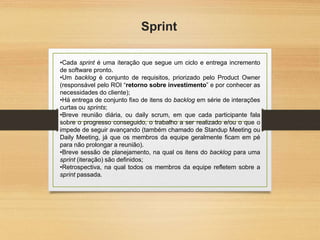 Sprint
•Cada sprint é uma iteração que segue um ciclo e entrega incremento
de software pronto.
•Um backlog é conjunto de requisitos, priorizado pelo Product Owner
(responsável pelo ROI “retorno sobre investimento” e por conhecer as
necessidades do cliente);
•Há entrega de conjunto fixo de itens do backlog em série de interações
curtas ou sprints;
•Breve reunião diária, ou daily scrum, em que cada participante fala
sobre o progresso conseguido, o trabalho a ser realizado e/ou o que o
impede de seguir avançando (também chamado de Standup Meeting ou
Daily Meeting, já que os membros da equipe geralmente ficam em pé
para não prolongar a reunião).
•Breve sessão de planejamento, na qual os itens do backlog para uma
sprint (iteração) são definidos;
•Retrospectiva, na qual todos os membros da equipe refletem sobre a
sprint passada.
 