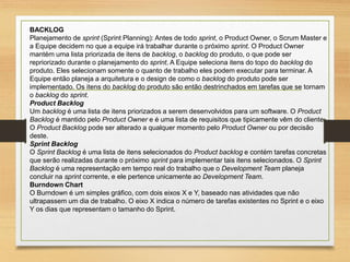 BACKLOG
Planejamento de sprint (Sprint Planning): Antes de todo sprint, o Product Owner, o Scrum Master e
a Equipe decidem no que a equipe irá trabalhar durante o próximo sprint. O Product Owner
mantém uma lista priorizada de itens de backlog, o backlog do produto, o que pode ser
repriorizado durante o planejamento do sprint. A Equipe seleciona itens do topo do backlog do
produto. Eles selecionam somente o quanto de trabalho eles podem executar para terminar. A
Equipe então planeja a arquitetura e o design de como o backlog do produto pode ser
implementado. Os itens do backlog do produto são então destrinchados em tarefas que se tornam
o backlog do sprint.
Product Backlog
Um backlog é uma lista de itens priorizados a serem desenvolvidos para um software. O Product
Backlog é mantido pelo Product Owner e é uma lista de requisitos que tipicamente vêm do cliente.
O Product Backlog pode ser alterado a qualquer momento pelo Product Owner ou por decisão
deste.
Sprint Backlog
O Sprint Backlog é uma lista de itens selecionados do Product backlog e contém tarefas concretas
que serão realizadas durante o próximo sprint para implementar tais itens selecionados. O Sprint
Backlog é uma representação em tempo real do trabalho que o Development Team planeja
concluir na sprint corrente, e ele pertence unicamente ao Development Team.
Burndown Chart
O Burndown é um simples gráfico, com dois eixos X e Y, baseado nas atividades que não
ultrapassem um dia de trabalho. O eixo X indica o número de tarefas existentes no Sprint e o eixo
Y os dias que representam o tamanho do Sprint.
 