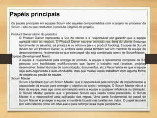 Os papéis principais em equipes Scrum são aqueles comprometidos com o projeto no processo do
Scrum - são os que produzem o produto (objetivo do projeto).
Product Owner (dono do produto)
O Product Owner representa a voz do cliente e é responsável por garantir que a equipe
agregue valor ao negócio. O Product Owner escreve centrado nos itens do cliente (histórias
tipicamente do usuário), os prioriza e os adiciona para o product backlog. Equipes de Scrum
devem ter um Product Owner, e, embora esse possa também ser um membro da equipe de
desenvolvimento, recomenda-se que este papel não seja combinado com o de ScrumMaster.
Equipe (Development Team)
A equipe é responsável pela entrega do produto. A equipe é tipicamente composta de 5-9
pessoas com habilidades multifuncionais que fazem o trabalho real (analisar, projetar,
desenvolver, testar técnicas de comunicação, documentos, etc.) Recomenda-se que a equipe
seja auto-organizada e auto-conduzida, mas que muitas vezes trabalhem com alguma forma
de projeto ou gestão de equipe.
Scrum Master
Scrum é facilitado por um Scrum Master, que é responsável pela remoção de impedimentos à
capacidade da equipe para entregar o objetivo do sprint / entregas. O Scrum Master não é o
líder da equipe, mas age como um tampão entre a equipe e qualquer influência ou distração.
O Scrum Master garante que o processo Scrum seja usado como pretendido. O Scrum
Master é o responsável pela aplicação das regras. Uma parte fundamental do papel do
Scrum Master é proteger a equipe e mantê-la focada nas tarefas em mãos. O papel também
tem sido referido como um líder-servo para reforçar essa dupla perspectiva.
Papéis principais
 