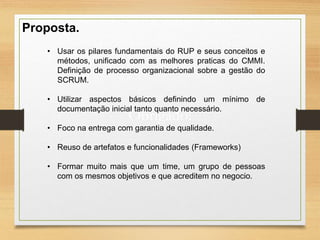 Obrigado!
Proposta.
• Usar os pilares fundamentais do RUP e seus conceitos e
métodos, unificado com as melhores praticas do CMMI.
Definição de processo organizacional sobre a gestão do
SCRUM.
• Utilizar aspectos básicos definindo um mínimo de
documentação inicial tanto quanto necessário.
• Foco na entrega com garantia de qualidade.
• Reuso de artefatos e funcionalidades (Frameworks)
• Formar muito mais que um time, um grupo de pessoas
com os mesmos objetivos e que acreditem no negocio.
 