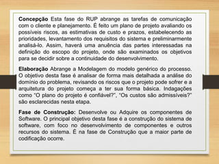 Concepção Esta fase do RUP abrange as tarefas de comunicação
com o cliente e planejamento. É feito um plano de projeto avaliando os
possíveis riscos, as estimativas de custo e prazos, estabelecendo as
prioridades, levantamento dos requisitos do sistema e preliminarmente
analisá-lo. Assim, haverá uma anuência das partes interessadas na
definição do escopo do projeto, onde são examinados os objetivos
para se decidir sobre a continuidade do desenvolvimento.
Elaboração Abrange a Modelagem do modelo genérico do processo.
O objetivo desta fase é analisar de forma mais detalhada a análise do
domínio do problema, revisando os riscos que o projeto pode sofrer e a
arquitetura do projeto começa a ter sua forma básica. Indagações
como “O plano do projeto é confiável?”, “Os custos são admissíveis?”
são esclarecidas nesta etapa.
Fase de Construção: Desenvolve ou Adquire os componentes de
Software. O principal objetivo desta fase é a construção do sistema de
software, com foco no desenvolvimento de componentes e outros
recursos do sistema. É na fase de Construção que a maior parte de
codificação ocorre.
 