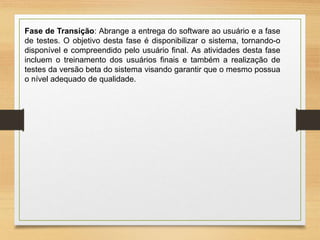 Fase de Transição: Abrange a entrega do software ao usuário e a fase
de testes. O objetivo desta fase é disponibilizar o sistema, tornando-o
disponível e compreendido pelo usuário final. As atividades desta fase
incluem o treinamento dos usuários finais e também a realização de
testes da versão beta do sistema visando garantir que o mesmo possua
o nível adequado de qualidade.
 