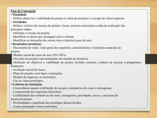 Fase de Concepção
• Finalidade
– Definir objetivos e viabilidade do projeto (o ideia do projeto) e o escopo de vários aspectos
• Atividades
– Definir: critérios de sucesso de projeto, riscos, recursos necessários e data de realização das
principais etapas
– Delimitar o escopo do projeto
– Identificar os atores que interagem com o sistema
– Identificar as interações dos atores com o sistema (casos de uso)
• Resultados (artefatos)
– Documento de visão: visão geral dos requisitos, características e restrições essenciais do
projeto.
– Modelo inicial de casos de uso (10%-20%).
– Glossário do projeto (opcionalmente um modelo de domínio).
– Definição de objetivos e viabilidade do projeto incluído contexto, critérios de sucesso e prognóstico
financeiro.
– Avaliação inicial de riscos.
– Plano de projeto, com fases e interações.
– Modelo de negócios, se necessário.
– Um ou vários protótipos.
• Critérios de Satisfação
– Concordância quanto à definição de escopo e estimativas de custo e cronograma.
– Compreensão dos requisitos funcionais.
– Credibilidade das estimativas de custo, cronograma, prioridades, riscos, e processo de
desenvolvimento.
– Profundidade e amplitude dos protótipos desenvolvidos.
– Custos planejados versus realizados.
 