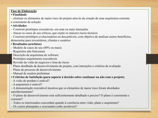 Fase de Elaboração
• Finalidade
– eliminar os elementos de maior risco do projeto através da criação de uma arquitetura coerente
e consistente da solução
• Atividades
– Construir protótipos executáveis, em uma ou mais interações
– Atacar os casos de uso críticos, que expõe os maiores riscos técnicos
– Construir protótipos evolucionários ou descartáveis, com objetivo de analisar custos-benefícios,
demonstrar para investidores, clientes e usuários
• Resultados (artefatos)
– Modelo de casos de uso (80% ou mais).
– Requisitos não funcionais
– Descrição da arquitetura do software
– Protótipos arquiteturais executáveis
– Revisão da visão de negócios e lista de riscos
– Plano detalhado de desenvolvimento do projeto, com interações e critérios de avaliação
– Plano de processo de desenvolvimento
– Manual de usuário preliminar
• Critérios de Satisfação (para suporte à decisão sobre continuar ou não com o projeto)
– A visão do produto é estável?
– A arquitetura é estável?
– A demonstração executável mostrou que os elementos de maior risco foram abordados
satisfatoriamente?
– O plano de desenvolvimento está suficientemente detalhado e preciso? O plano é consistente e
coerente?
– Todos os interessados concordam quando à coerência entre visão, plano e arquitetura?
– Os custos planejados e executados estão aceitáveis?
 