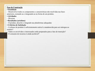 Fase de Construção
• Finalidade
– Desenvolver todos os componentes e características não resolvidas nas fases
anteriores, testando-as e integrando-as na forma de um produto.
• Atividades
– Diversas
• Resultados (artefatos)
– O produto, descrito e integrado nas plataformas adequadas
• Critérios de Satisfação
– A release do produto é suficientemente estável e amadurecida para ser entregue ao
usuário?
– Todos os envolvidos e interessados estão preparados para a fase de transição?
– O consumo de recursos é ainda aceitável?
 
