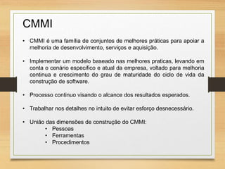 CMMI
• CMMI é uma família de conjuntos de melhores práticas para apoiar a
melhoria de desenvolvimento, serviços e aquisição.
• Implementar um modelo baseado nas melhores praticas, levando em
conta o cenário especifico e atual da empresa, voltado para melhoria
continua e crescimento do grau de maturidade do ciclo de vida da
construção de software.
• Processo continuo visando o alcance dos resultados esperados.
• Trabalhar nos detalhes no intuito de evitar esforço desnecessário.
• União das dimensões de construção do CMMI:
• Pessoas
• Ferramentas
• Procedimentos
 