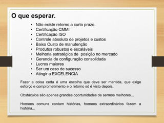 O que esperar.
• Não existe retorno a curto prazo.
• Certificação CMMI
• Certificação ISO
• Controle absoluto de projetos e custos
• Baixo Custo de manutenção
• Produtos robustos e escaláveis
• Melhoria estratégica de posição no mercado
• Gerencia de configuração consolidada
• Lucros maiores
• Ser um caso de sucesso
• Atingir a EXCELENCIA
Fazer a coisa certa é uma escolha que deve ser mantida, que exige
esforço e comprometimento e o retorno só é visto depois.
Obstáculos são apenas grandes oportunidades de sermos melhores...
Homens comuns contam histórias, homens extraordinários fazem a
história...
 