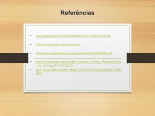 Referências
• http://www.infoq.com/presentations/The-Roots-of-Scrum
• http://pt.wikipedia.org/wiki/Scrum
• http://www.agilealliance.org/system/article/file/888/file.pdf
• http://pt.wikipedia.org/wiki/IBM_Rational_Unified_Process#Fase
_de_Concep.C3.A7.C3.A3o
• http://www.cmmi.de/#el=CMMI-DEV/0/HEAD/folder/folder.CMMI-
DEV
 