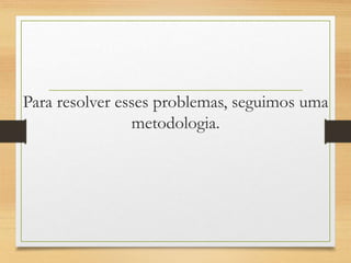 Para resolver esses problemas, seguimos uma
metodologia.
 
