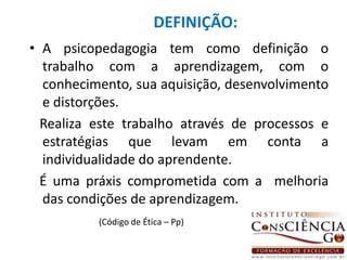 DEFINIÇÃO:A psicopedagogia tem como definição o trabalho com a aprendizagem, com o conhecimento, sua aquisição, desenvolvimento e distorções.   Realiza este trabalho através de processos e estratégias que levam em conta a individualidade do aprendente.   É uma práxis comprometida com a  melhoria das condições de aprendizagem. (Código de Ética – Pp)