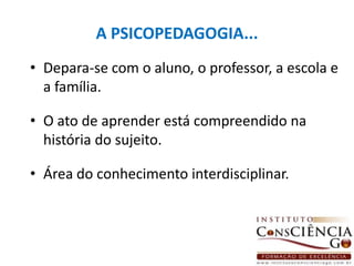 A PSICOPEDAGOGIA...Depara-se com o aluno, o professor, a escola e a família.O ato de aprender está compreendido na história do sujeito.Área do conhecimento interdisciplinar. 