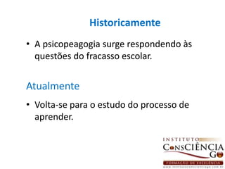 HistoricamenteA psicopeagogia surge respondendo às questões do fracasso escolar.Atualmente Volta-se para o estudo do processo de aprender. 