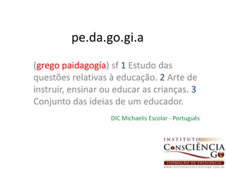 pe.da.go.gi.a(grego paidagogía) sf1 Estudo das questões relativas à educação. 2 Arte de instruir, ensinar ou educar as crianças. 3 Conjunto das ideias de um educador.DIC Michaelis Escolar - Português