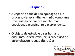 (O que é?)A especificidade da Psicopedagogia é o processo da aprendizagem, não como uma transmissão de conhecimento, mas envolvendo o ensinante e o aprendente.O objeto de estudo é o ser humano enquanto ser educável, seus processos de aprendizagem e suas alterações. 