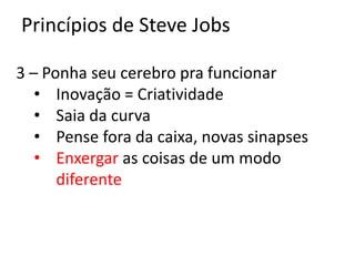 Princípios de Steve Jobs

3 – Ponha seu cerebro pra funcionar
   • Inovação = Criatividade
   • Saia da curva
   • Pense fora da caixa, novas sinapses
   • Enxergar as coisas de um modo
      diferente
 