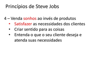 Princípios de Steve Jobs

4 – Venda sonhos ao invés de produtos
   • Satisfazer as necessidades dos clientes
   • Criar sentido para as coisas
   • Entenda o que o seu cliente deseja e
      atenda suas necessidades
 
