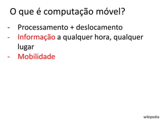O que é computação móvel?
- Processamento + deslocamento
- Informação a qualquer hora, qualquer
  lugar
- Mobilidade




                                         wikipedia
 