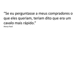 “Se eu perguntasse a meus compradores o
que eles queriam, teriam dito que era um
cavalo mais rápido.”
Henry Ford
 