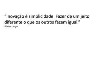 “Inovação é simplicidade. Fazer de um jeito
diferente o que os outros fazem igual.”
Walter Longo
 
