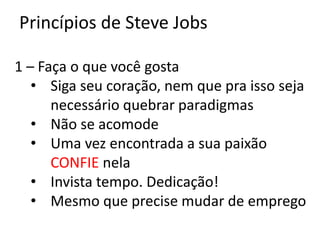 Princípios de Steve Jobs

1 – Faça o que você gosta
   • Siga seu coração, nem que pra isso seja
      necessário quebrar paradigmas
   • Não se acomode
   • Uma vez encontrada a sua paixão
      CONFIE nela
   • Invista tempo. Dedicação!
   • Mesmo que precise mudar de emprego
 