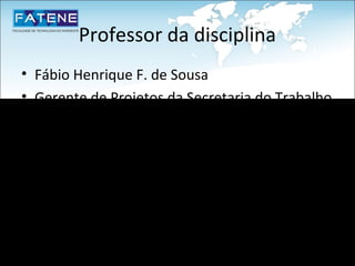 Professor da disciplina
• Fábio Henrique F. de Sousa
• Gerente de Projetos da Secretaria do Trabalho
  e Desenvolvimento Social – STDS
• Project Management Professional - PMP
• Certfied Scrum Master – CSM
• Mestrando Informática Aplicada - UNIFOR
• MBA Gestão de Projetos – FIC
• Especialista Engenharia de Software – UECE
 