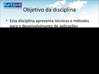 Objetivo da disciplina
• Esta disciplina apresenta técnicas e métodos
  para o desenvolvimento de aplicações
  orientadas a objetos.
• Dessa forma, o aluno estará apto a aplicar os
  conceitos adquiridos no desenvolvimento de
  aplicativos que tenham o reuso, extensibilidade
  e flexibilidade como premissas básicas.
 