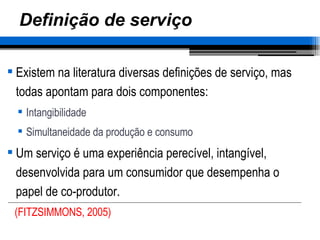 Definição de serviço Existem na literatura diversas definições de serviço, mas todas apontam para dois componentes: Intangibilidade Simultaneidade da produção e consumo Um serviço é uma experiência perecível, intangível, desenvolvida para um consumidor que desempenha o papel de co-produtor. (FITZSIMMONS, 2005) 