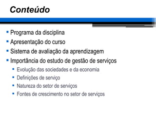 Conteúdo Programa da disciplina Apresentação do curso Sistema de avaliação da aprendizagem Importância do estudo de gestão de serviços Evolução das sociedades e da economia Definições de serviço Natureza do setor de serviços Fontes de crescimento no setor de serviços 