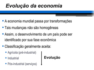 Evolução da economia A economia mundial passa por transformações Tais mudanças não são homogêneas Assim, o desenvolvimento de um país pode ser identificado por sua fase econômica Classificação geralmente aceita: Agrícola (pré-industrial) Industrial Pós-industrial (serviços) Evolução 