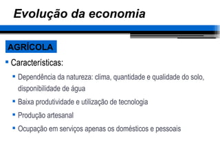 Evolução da economia Características: Dependência da natureza: clima, quantidade e qualidade do solo, disponibilidade de água Baixa produtividade e utilização de tecnologia Produção artesanal Ocupação em serviços apenas os domésticos e pessoais AGRÍCOLA 