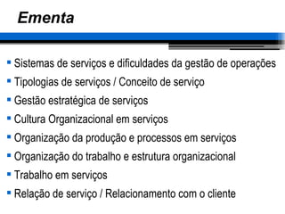Ementa Sistemas de serviços e dificuldades da gestão de operações Tipologias de serviços  /  Conceito de serviço Gestão estratégica de serviços Cultura Organizacional em serviços Organização da produção e processos em serviços Organização do trabalho e estrutura organizacional Trabalho em serviços Relação de serviço / Relacionamento com o cliente 