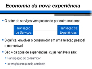 Economia da nova experiência O setor de serviços vem passando por outra mudança Significa: envolver o consumidor em uma relação pessoal e memorável São 4 os tipos de experiências, cujas variáveis são: Participação do consumidor Interação com o meio-ambiente Transação de Serviços Transação de Experiências 