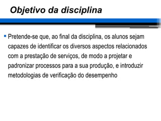 Objetivo da disciplina Pretende-se que, ao final da disciplina, os alunos sejam capazes de identificar os diversos aspectos relacionados com a prestação de serviços, de modo a projetar e padronizar processos para a sua produção, e introduzir metodologias de verificação do desempenho  