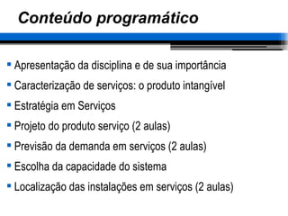 Conteúdo programático Apresentação da disciplina e de sua importância Caracterização de serviços: o produto intangível Estratégia em Serviços Projeto do produto serviço (2 aulas) Previsão da demanda em serviços (2 aulas) Escolha da capacidade do sistema Localização das instalações em serviços (2 aulas) 