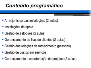 Conteúdo programático Arranjo físico das instalações (2 aulas) Instalações de apoio Gestão de estoques (2 aulas) Gerenciamento de filas de clientes (2 aulas) Gestão das relações de fornecimento (pessoas) Gestão de custos em serviços Gerenciamento e coordenação de projetos (2 aulas) 