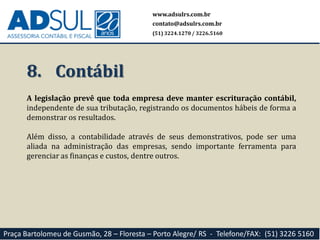 8. Contábil
A legislação prevê que toda empresa deve manter escrituração contábil,
independente de sua tributação, registrando os documentos hábeis de forma a
demonstrar os resultados.
Além disso, a contabilidade através de seus demonstrativos, pode ser uma
aliada na administração das empresas, sendo importante ferramenta para
gerenciar as finanças e custos, dentre outros.
www.adsulrs.com.br
contato@adsulrs.com.br
(51) 3224.1270 / 3226.5160
Praça Bartolomeu de Gusmão, 28 – Floresta – Porto Alegre/ RS - Telefone/FAX: (51) 3226 5160
 