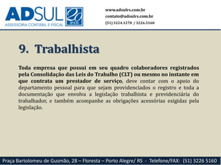 9. Trabalhista
Toda empresa que possui em seu quadro colaboradores registrados
pela Consolidação das Leis do Trabalho (CLT) ou mesmo no instante em
que contrata um prestador de serviço, deve contar com o apoio do
departamento pessoal para que sejam providenciados o registro e toda a
documentação que envolva a legislação trabalhista e previdenciária do
trabalhador, e também acompanhe as obrigações acessórias exigidas pela
legislação.
www.adsulrs.com.br
contato@adsulrs.com.br
(51) 3224.1270 / 3226.5160
Praça Bartolomeu de Gusmão, 28 – Floresta – Porto Alegre/ RS - Telefone/FAX: (51) 3226 5160
 