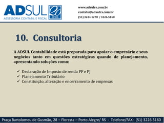 10. Consultoria
A ADSUL Contabilidade está preparada para apoiar o empresário e seus
negócios tanto em questões estratégicas quando de planejamento,
apresentando soluções como:
 Declaração de Imposto de renda PF e PJ
 Planejamento Tributário
 Constituição, alteração e encerramento de empresas
www.adsulrs.com.br
contato@adsulrs.com.br
(51) 3224.1270 / 3226.5160
Praça Bartolomeu de Gusmão, 28 – Floresta – Porto Alegre/ RS - Telefone/FAX: (51) 3226 5160
 