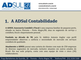 A ADSUL Assessoria Contábil e Fiscal é uma empresa familiar de pequeno porte,
situada no bairro Floresta – Porto Alegre/RS, atua no segmento de serviço s
contábeis, fiscal e departamento pessoal.
Fundada na década de 90, pelo Sr. Adálvio Antonio Argilar cujo perfil
empreendedor observou a carência e necessidade do mercado em serviços
contábeis de qualidade.
Atualmente a ADSUL possui uma carteira de clientes com mais de 250 empresas
de diversos segmentos de mercado, inclusive atuantes em outros estados do
Brasil. Em sua sede própria, conta com uma equipe de vinte e cinco (30)
colaboradores.
1. A ADSul Contabilidade
www.adsulrs.com.br
contato@adsulrs.com.br
(51) 3224.1270 / 3226.5160
Praça Bartolomeu de Gusmão, 28 – Floresta – Porto Alegre/ RS - Telefone/FAX: (51) 3226 5160
 
