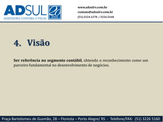 Ser referência no segmento contábil, obtendo o reconhecimento como um
parceiro fundamental no desenvolvimento de negócios.
4. Visão
www.adsulrs.com.br
contato@adsulrs.com.br
(51) 3224.1270 / 3226.5160
Praça Bartolomeu de Gusmão, 28 – Floresta – Porto Alegre/ RS - Telefone/FAX: (51) 3226 5160
 