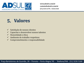  Satisfação de nossos clientes
 Capacitar e desenvolver nossos talentos
 Honestidade e ética
 Ambiente de trabalho respeitoso
 Comprometimento e responsabilidade
5. Valores
www.adsulrs.com.br
contato@adsulrs.com.br
(51) 3224.1270 / 3226.5160
Praça Bartolomeu de Gusmão, 28 – Floresta – Porto Alegre/ RS - Telefone/FAX: (51) 3226 5160
 