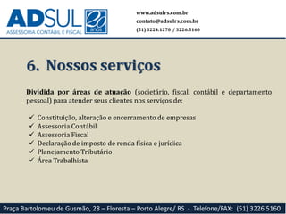 6. Nossos serviços
Dividida por áreas de atuação (societário, fiscal, contábil e departamento
pessoal) para atender seus clientes nos serviços de:
 Constituição, alteração e encerramento de empresas
 Assessoria Contábil
 Assessoria Fiscal
 Declaração de imposto de renda física e jurídica
 Planejamento Tributário
 Área Trabalhista
www.adsulrs.com.br
contato@adsulrs.com.br
(51) 3224.1270 / 3226.5160
Praça Bartolomeu de Gusmão, 28 – Floresta – Porto Alegre/ RS - Telefone/FAX: (51) 3226 5160
 