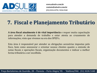7. Fiscal e Planejamento Tributário
A área fiscal atualmente é de vital importância e requer muita capacitação
para atender a demanda de trabalho e estar atenta ao cruzamento de
informações, visto que vivemos na era dos SPED’s.
Esta área é responsável por atender as obrigações acessórias impostas pelo
fisco, bem como assessorar e orientar nossos clientes quanto a emissão de
notas fiscais e operações fiscais, organização documentos e indicar a melhor
forma tributária a ser escolhida.
www.adsulrs.com.br
contato@adsulrs.com.br
(51) 3224.1270 / 3226.5160
Praça Bartolomeu de Gusmão, 28 – Floresta – Porto Alegre/ RS - Telefone/FAX: (51) 3226 5160
 