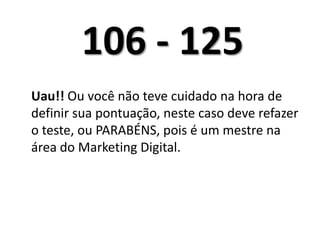 106 - 125Uau!! Ou você não teve cuidado na hora de definir sua pontuação, neste caso deve refazer o teste, ou PARABÉNS, pois é um mestre na área do Marketing Digital. 	