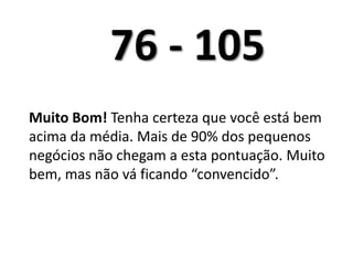 76 - 105	Muito Bom! Tenha certeza que você está bem acima da média. Mais de 90% dos pequenos negócios não chegam a esta pontuação. Muito bem, mas não vá ficando “convencido”. 	