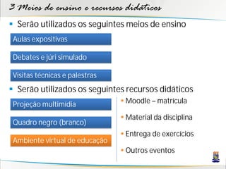 3 Meios de ensino e recursos didáticos
 Serão utilizados os seguintes meios de ensino
 Aulas expositivas

 Debates e júri simulado

 Visitas técnicas e palestras
 Serão utilizados os seguintes recursos didáticos
 Projeção multimídia             Moodle – matrícula

                                 Material da disciplina
 Quadro negro (branco)
                                 Entrega de exercícios
 Ambiente virtual de educação
                                 Outros eventos
 